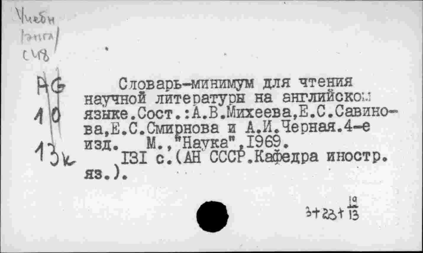 ﻿Словарь-минимум для чтения научной литературы на английско:.’ языке.Сост.:А.В.Михеев а, Е.С.Савинова, Е.С.Смирнова и А.И.Черная.4-е изд.	М., ’’Наука", 1969.
131 с.(АН СССР.Кафедра иностр, яз.).
*+26+15